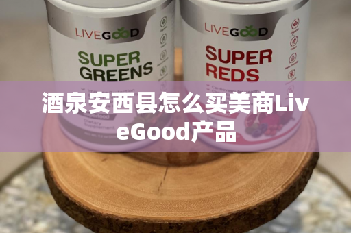 酒泉安西县怎么买美商LiveGood产品