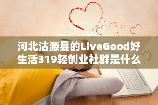 河北沽源县的LiveGood好生活319轻创业社群是什么