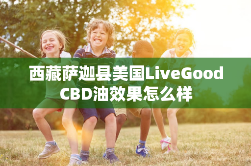 西藏萨迦县美国LiveGoodCBD油效果怎么样