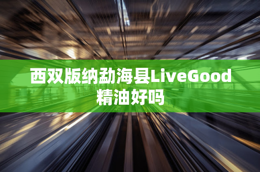 西双版纳勐海县LiveGood精油好吗