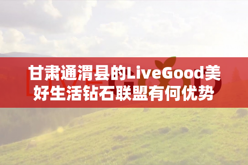 甘肃通渭县的LiveGood美好生活钻石联盟有何优势