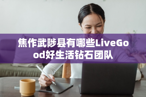 焦作武陟县有哪些LiveGood好生活钻石团队