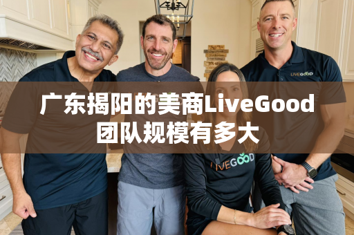 广东揭阳的美商LiveGood团队规模有多大