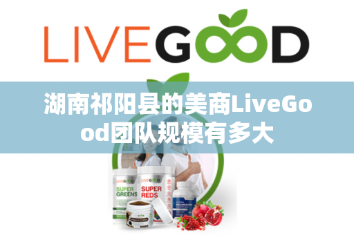 湖南祁阳县的美商LiveGood团队规模有多大