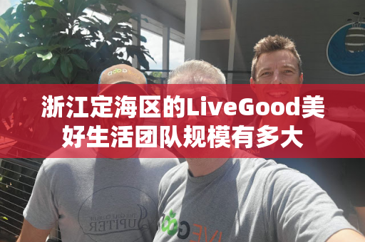 浙江定海区的LiveGood美好生活团队规模有多大