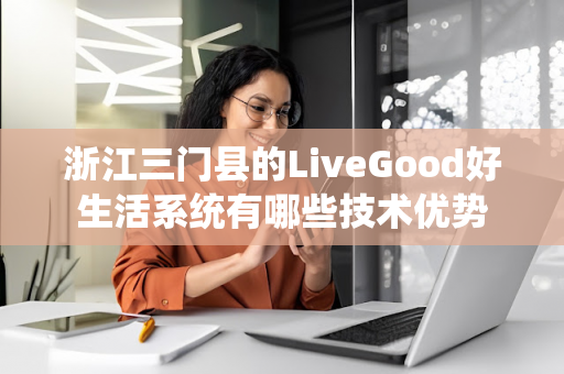 浙江三门县的LiveGood好生活系统有哪些技术优势