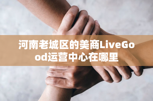 河南老城区的美商LiveGood运营中心在哪里