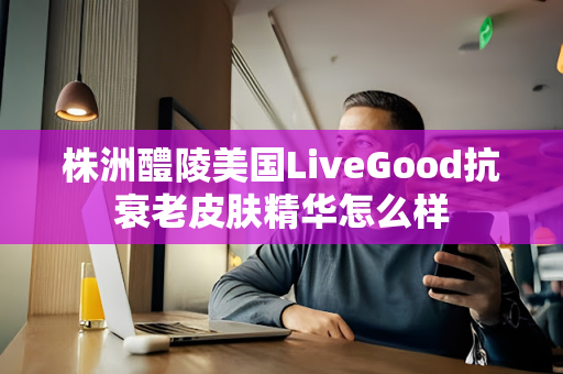 株洲醴陵美国LiveGood抗衰老皮肤精华怎么样