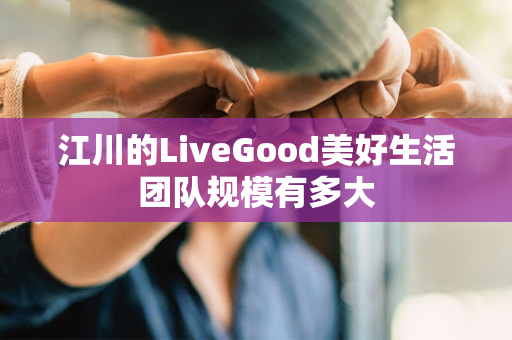 江川的LiveGood美好生活团队规模有多大