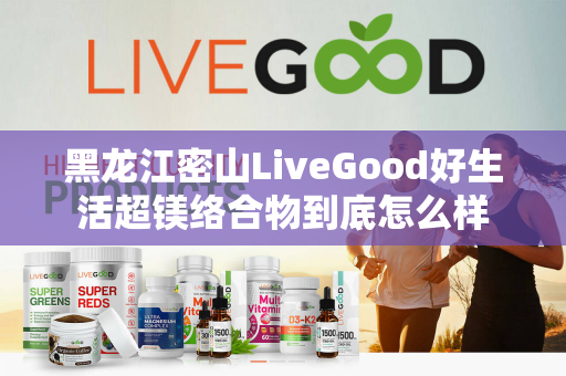 黑龙江密山LiveGood好生活超镁络合物到底怎么样