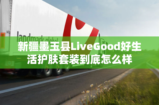 新疆墨玉县LiveGood好生活护肤套装到底怎么样