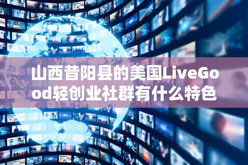 山西昔阳县的美国LiveGood轻创业社群有什么特色