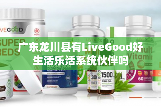 广东龙川县有LiveGood好生活乐活系统伙伴吗