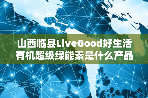 山西临县LiveGood好生活有机超级绿能素是什么产品