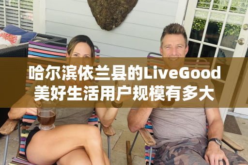 哈尔滨依兰县的LiveGood美好生活用户规模有多大